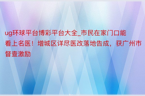 ug环球平台博彩平台大全_市民在家门口能看上名医！增城区详尽医改落地告成，获广州市督查激励