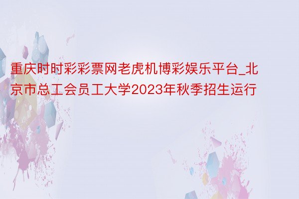 重庆时时彩彩票网老虎机博彩娱乐平台_北京市总工会员工大学2023年秋季招生运行