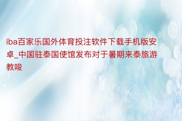 iba百家乐国外体育投注软件下载手机版安卓_中国驻泰国使馆发布对于暑期来泰旅游教唆