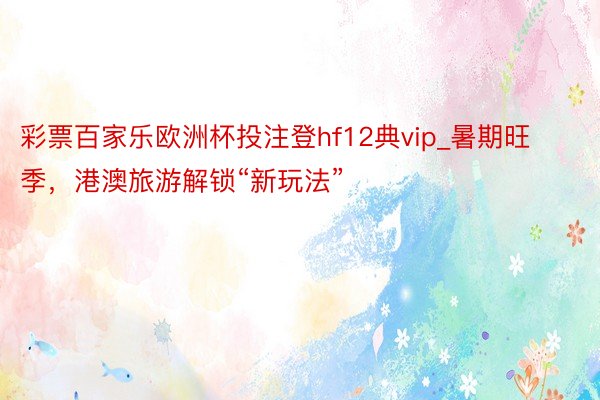 彩票百家乐欧洲杯投注登hf12典vip_暑期旺季，港澳旅游解锁“新玩法”