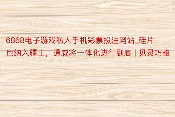 6868电子游戏私人手机彩票投注网站_硅片也纳入疆土，通威将一体化进行到底 | 见灵巧略