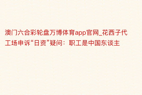 澳门六合彩轮盘万博体育app官网_花西子代工场申诉“日资”疑