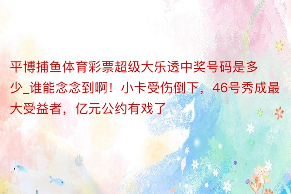 平博捕鱼体育彩票超级大乐透中奖号码是多少_谁能念念到啊！小卡受伤倒下，46号秀成最大受益者，亿元公约有戏了