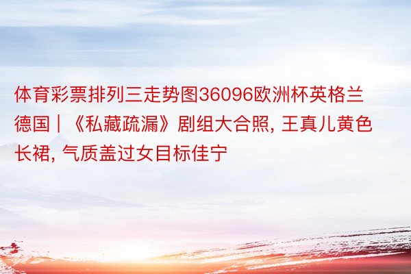 体育彩票排列三走势图36096欧洲杯英格兰德国 | 《私藏疏漏》剧组大合照, 王真儿黄色长裙, 气质盖过女目标佳宁