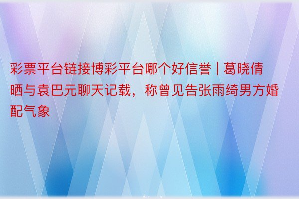 彩票平台链接博彩平台哪个好信誉 | 葛晓倩晒与袁巴元聊天记载，称曾见告张雨绮男方婚配气象