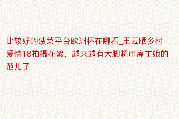 比较好的菠菜平台欧洲杯在哪看_王云晒乡村爱情18拍摄花絮，越来越有大脚超市雇主娘的范儿了