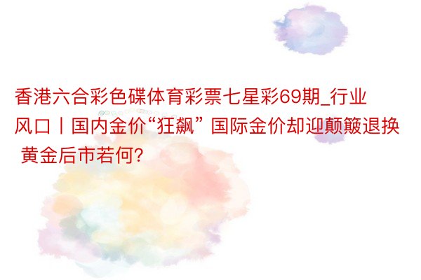 香港六合彩色碟体育彩票七星彩69期_行业风口丨国内金价“狂飙” 国际金价却迎颠簸退换 黄金后市若何？