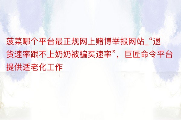 菠菜哪个平台最正规网上赌博举报网站_“退货速率跟不上奶奶被骗买速率”，巨匠命令平台提供适老化工作