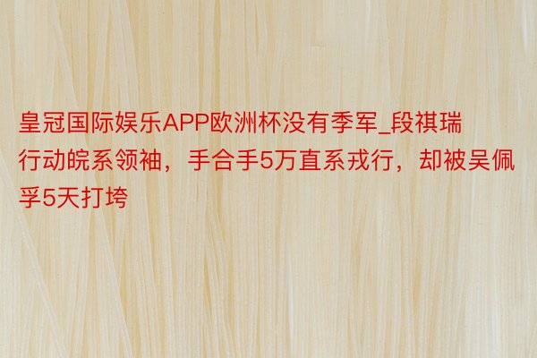 皇冠国际娱乐APP欧洲杯没有季军_段祺瑞行动皖系领袖，手合手