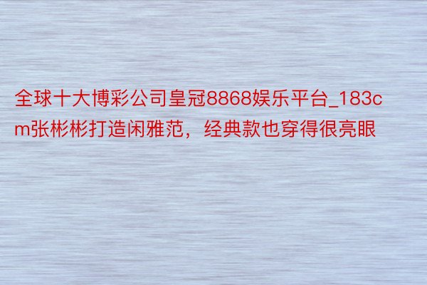 全球十大博彩公司皇冠8868娱乐平台_183cm张彬彬打造闲雅范，经典款也穿得很亮眼