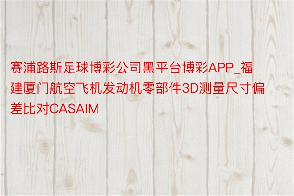 赛浦路斯足球博彩公司黑平台博彩APP_福建厦门航空飞机发动机零部件3D测量尺寸偏差比对CASAIM