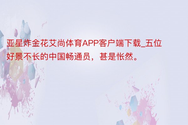 亚星炸金花艾尚体育APP客户端下载_五位好景不长的中国畅通员,甚是怅然。