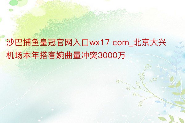沙巴捕鱼皇冠官网入口wx17 com_北京大兴机场本年搭客婉曲量冲突3000万